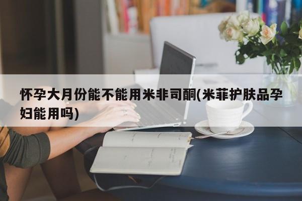 打胎药微信购买官方正品怀孕大月份能不能用米非司酮(米菲护肤品孕妇能用吗)