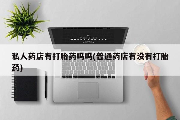 打胎药微信购买官方正品私人药店有打胎药吗吗(普通药店有没有打胎药)