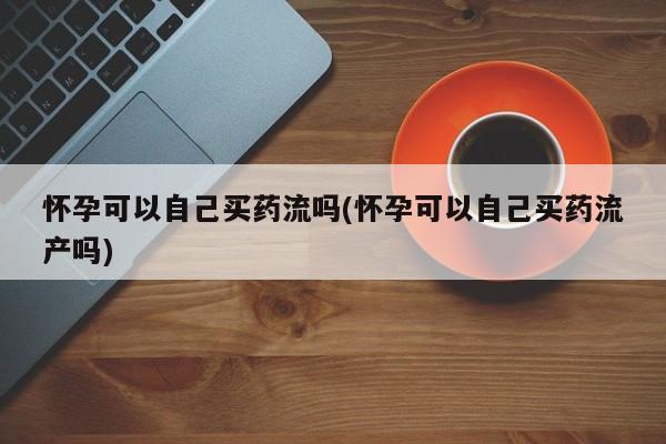 打胎药微信购买官方正品怀孕可以自己买药流吗(怀孕可以自己买药流产吗)