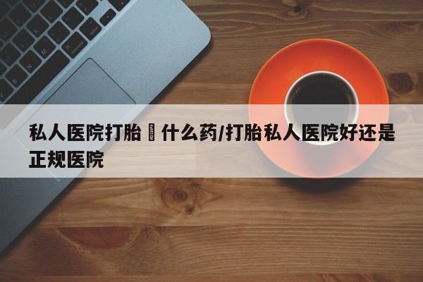 打胎药微信购买官方正品私人医院打胎給什么药/打胎私人医院好还是正规医院