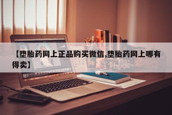 打胎药微信购买官方正品【堕胎药网上正品购买微信,堕胎药网上哪有得卖】